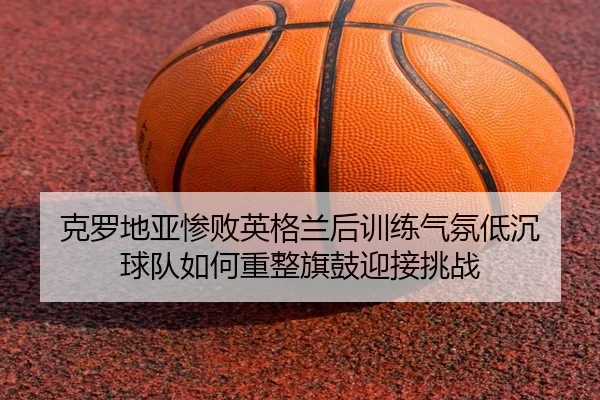 克罗地亚惨败英格兰后训练气氛低沉 球队如何重整旗鼓迎接挑战 | LeBoSports