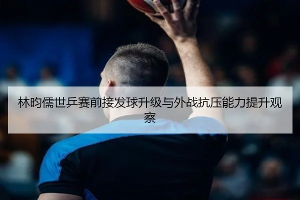 林昀儒世乒赛前接发球升级与外战抗压能力提升观察 | LeBoSports